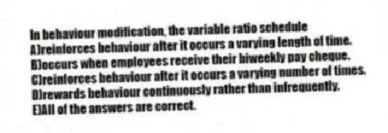 In behaviour modification, the variable ratio schedule
A)reinforces behaviour after it occurs a varying length of time.
B)occurs when employees receive their biweekly pay cheque.
C)reinforces behaviour after it occurs a varying number of times.
D)rewards behaviour continuously rather than infrequently.
E)All of the answers are correct.