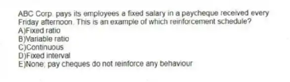 ABC Corp. pays its employees a fixed salary in a paycheque received every Friday afternoon. This is an example of which reinforcement schedule?
A)Fixed ratio
B)Variable ratio
C)Continuous
D)Fixed interval
E)None; pay cheques do not reinforce any behaviour