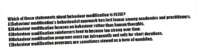 Which of these statements about behaviour modification is FALSE?
A)Behaviour modification's behaviourist approach has lost favour among academics and practitioners.
B)Behaviour modification focuses on behaviour rather than human thoughts.
C)Behaviour modification reinforcers tend to become too strong over time.
D)Behaviour modification programs must run infrequently and only for short durations.
E)Behaviour modification programs are sometimes viewed as a form of gambling.