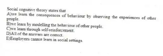 Social cognitive theory states that
A)we learn the consequences of behaviour by observing the experiences of other people.
B)we learn by modelling the behaviour of other people.
C)we learn through self-reinforcement.
D)All of the answers are correct.
E)Employees cannot learn in social settings.