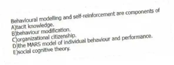 Behavioural modelling and self-reinforcement are components of
A)tacit knowledge.
B)behaviour modification.
C)organizational citizenship.
D)the MARS model of individual behaviour and performance.
E)social cognitive theory.