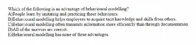 Which of the following is an advantage of behavioural modelling?
A)People learn by imitating and practicing those behaviours.
B)Behavioural modelling helps employees to acquire tacit knowledge and skills from others.
C)Behavioural modelling often transmits information more efficiently than through documentation.
D)All of the answers are correct.
E)Behavioural modelling has none of these advantages.