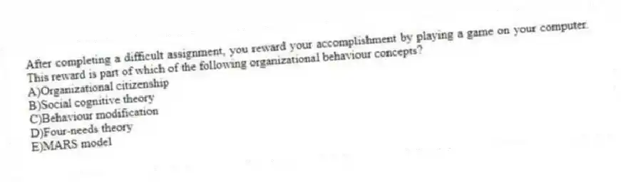 After completing a difficult assignment, you reward your accomplishment by playing a game on your computer. This reward is part of which of the following organizational behaviour concepts?
A)Organizational citizenship
B)Social cognitive theory
C)Behaviour modification
D)Four-needs theory
E)MARS model
