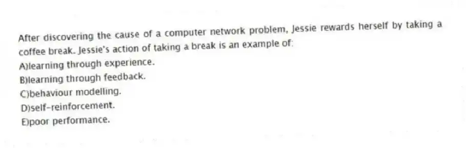 After discovering the cause of a computer network problem, Jessie rewards herself by taking a coffee break. Jessie's action of taking a break is an example of:
A)learning through experience.
B)learning through feedback.
C)behaviour modelling.
D)self-reinforcement.
E)poor performance.