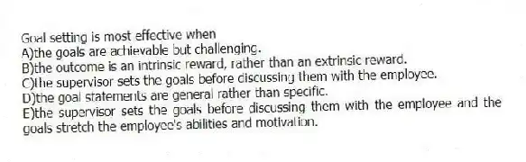 Goal setting is most effective when
A)the goals are achievable but challenging.
B)the outcome is an intrinsic reward, rather than an extrinsic reward.
C)the supervisor sets the goals before discussing them with the employee.
D)the goal statements are general rather than specific.
E)the supervisor sets the goals before discussing them with the employee and the goals stretch the employee's abilities and motivation.