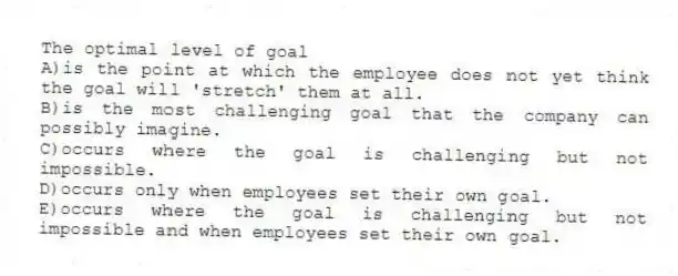 The optimal level of goal
A)is the point at which the employee does not yet think the goal will 'stretch' them at all.
B)is the most challenging goal that the company can possibly imagine.
C)occurs where the goal is challenging but not impossible.
D)occurs only when employees set their own goal.
E)occurs where the goal is challenging but not impossible and when employees set their own goal.