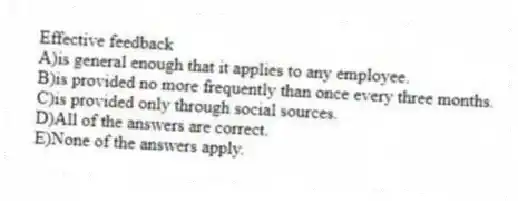 Effective feedback
A)is general enough that it applies to any employee.
B)is provided no more frequently than once every three months.
C)is provided only through social sources.
D)All of the answers are correct.
E)None of the answers apply.