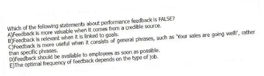 Which of the following statements about performance feedback is FALSE?
A)Feedback is more valuable when it comes from a credible source.
B)Feedback is relevant when it is linked to goals.
C)Feedback is more useful when it consists of general phrases, such as 'Your sales are going well!', rather than specific phrases.
D)Feedback should be available to employees as soon as possible.
E)The optimal frequency of feedback depends on the type of job.