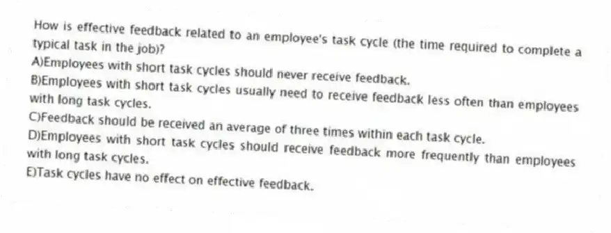 How is effective feedback related to an employee's task cycle (the time required to complete a typical task in the job)?
A)Employees with short task cycles should never receive feedback.
B)Employees with short task cycles usually need to receive feedback less often than employees with long task cycles.
C)Feedback should be received an average of three times within each task cycle.
D)Employees with short task cycles should receive feedback more frequently than employees with long task cycles.
E)Task cycles have no effect on effective feedback.
