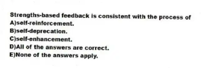 Strengths-based feedback is consistent with the process of
A)self-reinforcement.
B)self-deprecation.
C)self-enhancement.
D)All of the answers are correct.
E)None of the answers apply.