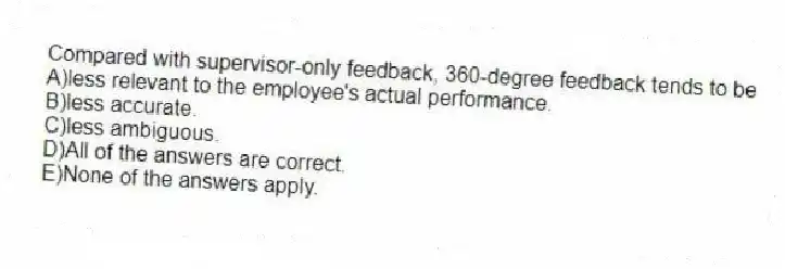 Compared with supervisor-only feedback, 360-degree feedback tends to be
A)less relevant to the employee's actual performance.
B)less accurate.
C)less ambiguous.
D)All of the answers are correct.
E)None of the answers apply.