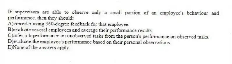 If supervisors are able to observe only a small portion of an employee's behaviour and performance, then they should:
A)consider using 360-degree feedback for that employee.
B)evaluate several employees and average their performance results.
C)infer job performance on unobserved tasks from the person's performance on observed tasks.
D)evaluate the employee's performance based on their personal observations.
E)None of the answers apply.