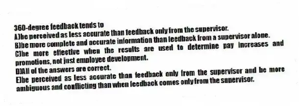 360-degree feedback tends to
A)be perceived as less accurate than feedback only from the supervisor.
B)be more complete and accurate information than feedback from a supervisor alone.
C)be more effective when the results are used to determine pay increases and promotions, not just employee development.
D)All of the answers are correct.
E)be perceived as less accurate than feedback only from the supervisor and be more ambiguous and conflicting than when feedback comes only from the supervisor.