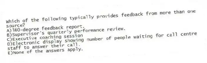 Which of the following typically provides feedback from more than one source?
A)360-degree feedback report.
B)Supervisor's quarterly performance review.
C)Executive coaching session
D)Electronic display showing number of people waiting for call centre staff to answer their call.
E)None of the answers apply.
