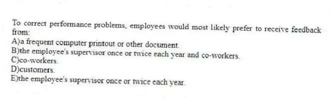 To correct performance problems, employees would most likely prefer to receive feedback from:
A)a frequent computer printout or other document.
B)the employee's supervisor once or twice each year and co-workers.
C)co-workers.
D)customers.
E)the employee's supervisor once or twice each year.