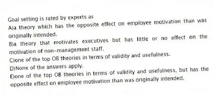 Goal setting is rated by experts as
A)a theory which has the opposite effect on employee motivation than was originally intended.
B)a theory that motivates executives but has little or no effect on the motivation of non-management staff.
C)one of the top OB theories in terms of validity and usefulness.
D)None of the answers apply.
E)one of the top OB theories in terms of validity and usefulness, but has the opposite effect on employee motivation than was originally intended.