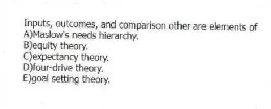 Inputs, outcomes, and comparison other are elements of
A)Maslow's needs hierarchy.
B)equity theory.
C)expectancy theory.
D)four-drive theory.
E)goal setting theory.