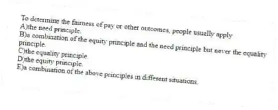 To determine the fairness of pay or other outcomes, people usually apply
A)the need principle.
B)a combination of the equity principle and the need principle but never the equality principle.
C)the equality principle.
D)the equity principle.
E)a combination of the above principles in different situations.