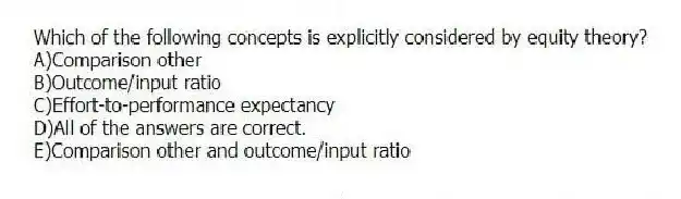 Which of the following concepts is explicitly considered by equity theory?
A)Comparison other
B)Outcome/input ratio
C)Effort-to-performance expectancy
D)All of the answers are correct.
E)Comparison other and outcome/input ratio