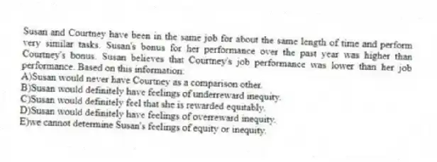Susan and Courtney have been in the same job for about the same length of time and perform very similar tasks. Susan's bonus for her performance over the past year was higher than Courtney's bonus. Susan believes that Courtney's job performance was lower than her job performance. Based on this information:
A)Susan would never have Courtney as a comparison other.
B)Susan would definitely have feelings of underreward inequity.
C)Susan would definitely feel that she is rewarded equitably.
D)Susan would definitely have feelings of overreward inequity.
E)we cannot determine Susan's feelings of equity or inequity.