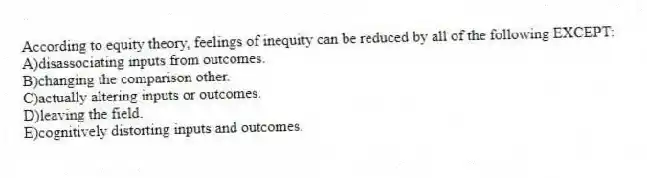 According to equity theory, feelings of inequity can be reduced by all of the following EXCEPT:
A)disassociating inputs from outcomes.
B)changing the comparison other.
C)actually altering inputs or outcomes.
D)leaving the field.
E)cognitively distorting inputs and outcomes.