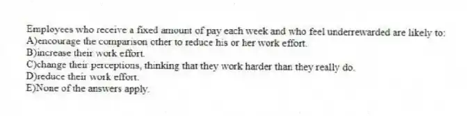 Employees who receive a fixed amount of pay each week and who feel underrewarded are likely to:
A)encourage the comparison other to reduce his or her work effort.
B)increase their work effort.
C)change their perceptions, thinking that they work harder than they really do.
D)reduce their work effort.
E)None of the answers apply.