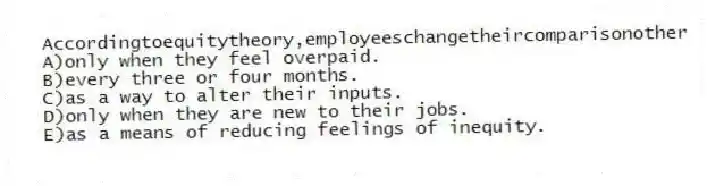 Accordingtoequitytheory,employeeschangetheircomparisonother
A)only when they feel overpaid.
B)every three or four months.
C)as a way to alter their inputs.
D)only when they are new to their jobs.
E)as a means of reducing feelings of inequity.