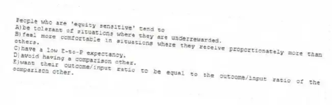 People who are 'equity sensitive' tend to
A)be tolerant of situations where they are underrewarded.
B)feel more comfortable in situations where they receive proportionately more than others.
C)have a low E-to-P expectancy.
D)avoid having a comparison other.
E)want their outcome/input ratio to be equal to the outcome/input ratio of the comparison other.