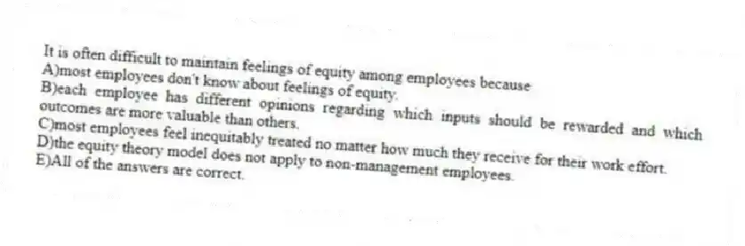 It is often difficult to maintain feelings of equity among employees because
A)most employees don't know about feelings of equity.
B)each employee has different opinions regarding which inputs should be rewarded and which outcomes are more valuable than others.
C)most employees feel inequitably treated no matter how much they receive for their work effort.
D)the equity theory model does not apply to non-management employees.
E)All of the answers are correct.