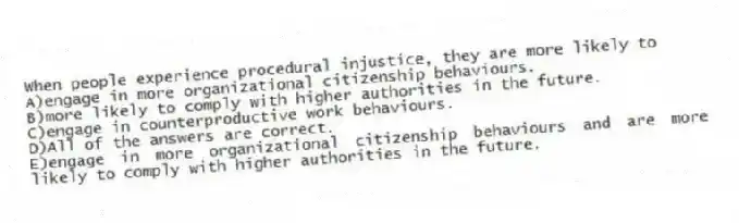 When people experience procedural injustice, they are more likely to
A)engage in more organizational citizenship behaviours.
B)more likely to comply with higher authorities in the future.
C)engage in counterproductive work behaviours.
D)All of the answers are correct.
E)engage in more organizational citizenship behaviours and are more likely to comply with higher authorities in the future.