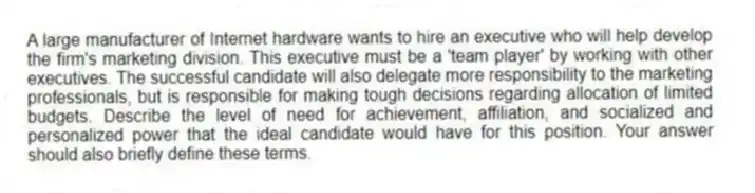 A large manufacturer of Internet hardware wants to hire an executive who will help develop the firm's marketing division. This executive must be a 'team player' by working with other executives. The successful candidate will also delegate more responsibility to the marketing professionals, but is responsible for making tough decisions regarding allocation of limited budgets. Describe the level of need for achievement, affiliation, and socialized and personalized power that the ideal candidate would have for this position. Your answer should also briefly define these terms.