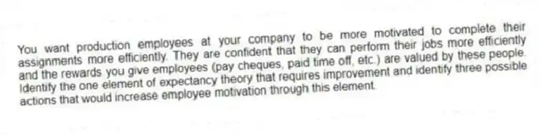 You want production employees at your company to be more motivated to complete their assignments more efficiently. They are confident that they can perform their jobs more efficiently and the rewards you give employees (pay cheques, paid time off, etc.) are valued by these people. Identify the one element of expectancy theory that requires improvement and identify three possible actions that would increase employee motivation through this element.