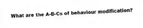 What are the A-B-Cs of behaviour modification?