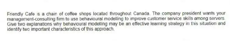 Friendly Cafe is a chain of coffee shops located throughout Canada. The company president wants your management-consulting firm to use behavioural modelling to improve customer service skills among servers. Give two explanations why behavioural modelling may be an effective learning strategy in this situation and identify two important characteristics of this approach.