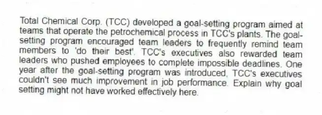 Total Chemical Corp. (TCC) developed a goal-setting program aimed at teams that operate the petrochemical process in TCC's plants. The goal-setting program encouraged team leaders to frequently remind team members to 'do their best'. TCC's executives also rewarded team leaders who pushed employees to complete impossible deadlines. One year after the goal-setting program was introduced, TCC's executives couldn't see much improvement in job performance. Explain why goal setting might not have worked effectively here.