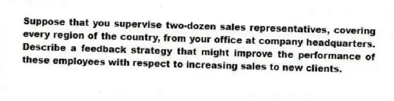 Suppose that you supervise two-dozen sales representatives, covering every region of the country, from your office at company headquarters. Describe a feedback strategy that might improve the performance of these employees with respect to increasing sales to new clients.