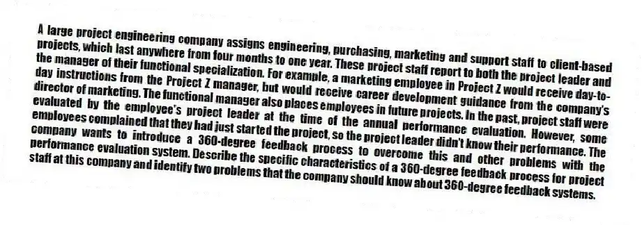 A large project engineering company assigns engineering, purchasing, marketing and support staff to client-based projects, which last anywhere from four months to one year. These project staff report to both the project leader and the manager of their functional specialization. For example, a marketing employee in Project Z would receive day-to-day instructions from the Project Z manager, but would receive career development guidance from the company's director of marketing. The functional manager also places employees in future projects. In the past, project staff were evaluated by the employee's project leader at the time of the annual performance evaluation. However, some employees complained that they had just started the project, so the project leader didn't know their performance. The company wants to introduce a 360-degree feedback process to overcome this and other problems with the performance evaluation system. Describe the specific characteristics of a 360-degree feedback process for project staff at this company and identify two problems that the company should know about 360-degree feedback systems.