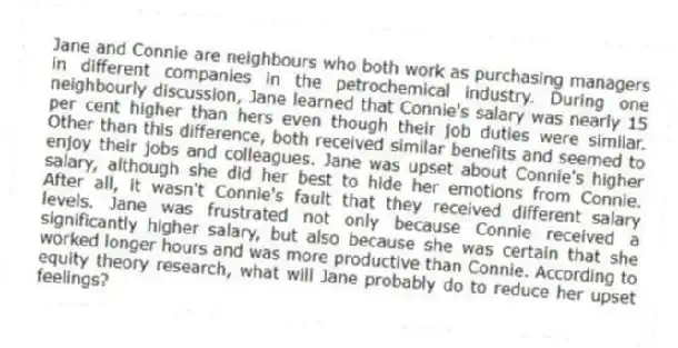 Jane and Connie are neighbours who both work as purchasing managers in different companies in the petrochemical industry. During one neighbourly discussion, Jane learned that Connie's salary was nearly 15 per cent higher than hers even though their job duties were similar. Other than this difference, both received similar benefits and seemed to enjoy their jobs and colleagues. Jane was upset about Connie's higher salary, although she did her best to hide her emotions from Connie. After all, it wasn't Connie's fault that they received different salary levels. Jane was frustrated not only because Connie received a significantly higher salary, but also because she was certain that she worked longer hours and was more productive than Connie. According to equity theory research, what will Jane probably do to reduce her upset feelings?