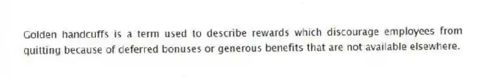 Golden handcuffs is a term used to describe rewards which discourage employees from quitting because of deferred bonuses or generous benefits that are not available elsewhere.