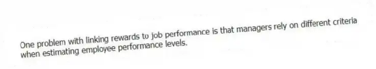 One problem with linking rewards to job performance is that managers rely on different criteria when estimating employee performance levels.