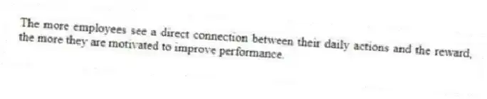 The more employees see a direct connection between their daily actions and the reward, the more they are motivated to improve performance.