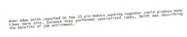 When Adam Smith reported on how 10 pin makers working together could produce many times more pins, because they performed specialized tasks, Smith was describing the benefits of job enrichment.