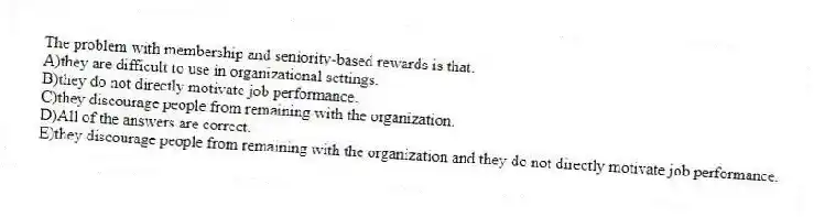 The problem with membership and seniority-based rewards is that:
A)they are difficult to use in organizational settings.
B)they do not directly motivate job performance.
C)they discourage people from remaining with the organization.
D)All of the answers are correct.
E)they discourage people from remaining with the organization and they do not directly motivate job performance.