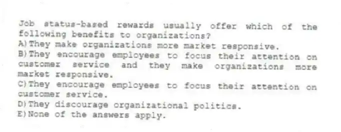Job status-based rewards usually offer which of the following benefits to organizations?
A)They make organizations more market responsive.
B)They encourage employees to focus their attention on customer service and they make organizations more market responsive.
C)They encourage employees to focus their attention on customer service.
D)They discourage organizational politics.
E)None of the answers apply.