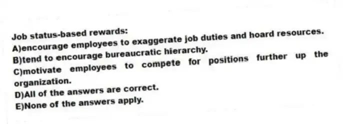 Job status-based rewards:
A)encourage employees to exaggerate job duties and hoard resources.
B)tend to encourage bureaucratic hierarchy.
C)motivate employees to compete for positions further up the organization.
D)All of the answers are correct.
E)None of the answers apply.