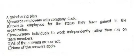 A gainsharing plan
A)rewards employees with company stock.
B)rewards employees for the status they have gained in the organization.
C)encourages individuals to work independently rather than rely on team members.
D)All of the answers are correct.
E)None of the answers apply.