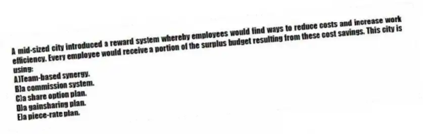 A mid-sized city introduced a reward system whereby employees would find ways to reduce costs and increase work efficiency. Every employee would receive a portion of the surplus budget resulting from these cost savings. This city is using:
A)Team-based synergy.
B)a commission system.
C)a share option plan.
D)a gainsharing plan.
E)a piece-rate plan.