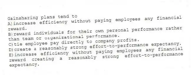 Gainsharing plans tend to
A)increase efficiency without paying employees any financial reward.
B)reward individuals for their own personal performance rather than team or organizational performance.
C)tie employee pay directly to company profits.
D)create a reasonably strong effort-to-performance expectancy.
E)increase efficiency without paying employees any financial reward creating a reasonably strong effort-to-performance expectancy.