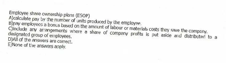Employee share ownership plans (ESOP)
A)calculate pay by the number of units produced by the employee.
B)pay employees a bonus based on the amount of labour or materials costs they save the company.
C)include any arrangements where a share of company profits is put aside and distributed to a designated group of employees.
D)All of the answers are correct.
E)None of the answers apply.