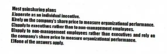 Most gainsharing plans
A)operate as an individual incentive.
B)rely on the company's share price to measure organizational performance.
C)apply to executives rather than to non-management employees.
D)apply to non-management employees rather than executives and rely on the company's share price to measure organizational performance.
E)None of the answers apply.